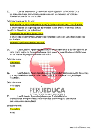 20.
Lea las alternativas y seleccione aquella (s) que corresponde (n) a
las capacidades de comunicación propuestas en las rutas del aprendizaje.
Puede marcar más de una opción.
Seleccione una o más de una:
Aplica variados recursos expresivos según distintas situaciones comunicativas.
Comprende las ideas principales de diversos textos orales, referidos a temas
científicos, históricos y de actualidad.
Se apropia del sistema de escritura.
Comprende críticamente diversos tipos de textos escritos en variadas situaciones
comunicativas
Infiere el significado del discurso oral.
21.
Las Rutas del Aprendizaje tienen por finalidad orientar el trabajo docente en
cada grado y ciclo de Educación Básica para alcanzar los estándares establecidos
en los mapas de progreso al fin de cada ciclo.
Seleccione una:
Verdadero
Falso

22.
Las Rutas del Aprendizaje tienen por finalidad ofrecer un conjunto de normas
que regulan el desarrollo de la labor educativa en el marco de una gestión por
resultados.
Seleccione una:
Verdadero
Falso
23.
Las Rutas del Aprendizaje tienen por finalidad brindar
orientaciones ejemplificadas a los docentes y directivos para desarrollar
sus sesiones de aprendizaje
Seleccione una:
Verdadero
Falso

www.profehd.blogspot.com

 