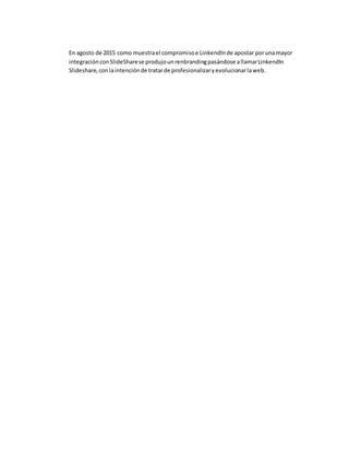 En agosto de 2015 como muestrael compromisoe LinkendInde apostar porunamayor
integraciónconSlideSharese produjounrenbrandingpasándose allamarLinkendIn
Slideshare,conlaintenciónde tratarde profesionalizaryevolucionarlaweb.
 
