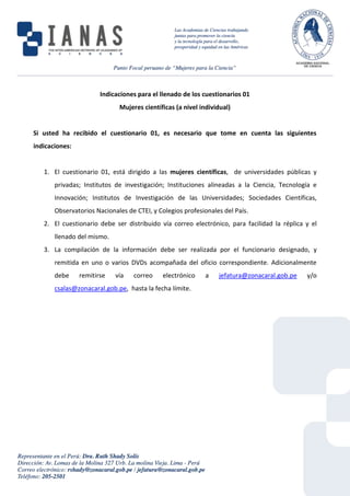 Indicaciones para el llenado de los cuestionarios 01
Mujeres científicas (a nivel individual)
Si usted ha recibido el cuestionario 01, es necesario que tome en cuenta las siguientes
indicaciones:
1. El cuestionario 01, está dirigido a las mujeres científicas, de universidades públicas y
privadas; Institutos de investigación; Instituciones alineadas a la Ciencia, Tecnología e
Innovación; Institutos de Investigación de las Universidades; Sociedades Científicas,
Observatorios Nacionales de CTEI, y Colegios profesionales del País.
2. El cuestionario debe ser distribuido vía correo electrónico, para facilidad la réplica y el
llenado del mismo.
3. La compilación de la información debe ser realizada por el funcionario designado, y
remitida en uno o varios DVDs acompañada del oficio correspondiente. Adicionalmente
debe remitirse vía correo electrónico a jefatura@zonacaral.gob.pe y/o
csalas@zonacaral.gob.pe, hasta la fecha límite.
 