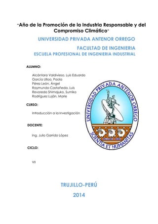 FACULTAD DE INGENIERIA
ESCUELA PROFESIONAL DE INGENIERIA INDUSTRIAL
ALUMNO:
Alcántara Valdivieso, Luis Eduardo
García Ulloa, Paola
Pérez León, Ángel
Raymundo Castañeda, Luis
Revoredo Shimajuko, Sumiko
Rodríguez Luján, Marie
CURSO:
Introducción a la Investigación
DOCENTE:
Ing. Julio Garrido López
CICLO:
VII
TRUJILLO-PERÚ
2014
UNIVERSIDAD PRIVADA ANTENOR ORREGO
“Año de la Promoción de la Industria Responsable y del
Compromiso Climático”
 