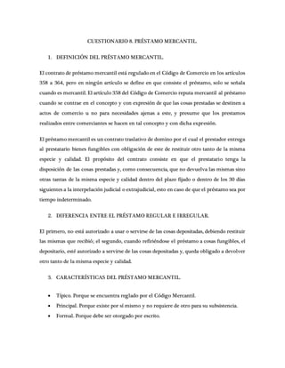 CUESTIONARIO 8. PRÉSTAMO MERCANTIL.
1. DEFINICIÓN DEL PRÉSTAMO MERCANTIL.
El contrato de préstamo mercantil está regulado en el Código de Comercio en los artículos
358 a 364, pero en ningún artículo se define en que consiste el préstamo, solo se señala
cuando es mercantil. El artículo 358 del Código de Comercio reputa mercantil al préstamo
cuando se contrae en el concepto y con expresión de que las cosas prestadas se destinen a
actos de comercio u no para necesidades ajenas a este, y presume que los prestamos
realizados entre comerciantes se hacen en tal concepto y con dicha expresión.
El préstamo mercantil es un contrato traslativo de domino por el cual el prestador entrega
al prestatario bienes fungibles con obligación de este de restituir otro tanto de la misma
especie y calidad. El propósito del contrato consiste en que el prestatario tenga la
disposición de las cosas prestadas y, como consecuencia, que no devuelva las mismas sino
otras tantas de la misma especie y calidad dentro del plazo fijado o dentro de los 30 días
siguientes a la interpelación judicial o extrajudicial, esto en caso de que el préstamo sea por
tiempo indeterminado.
2. DIFERENCIA ENTRE EL PRÉSTAMO REGULAR E IRREGULAR.
El primero, no está autorizado a usar o servirse de las cosas depositadas, debiendo restituir
las mismas que recibió; el segundo, cuando refiriéndose el préstamo a cosas fungibles, el
depositario, esté autorizado a servirse de las cosas depositadas y, queda obligado a devolver
otro tanto de la misma especie y calidad.
3. CARACTERÍSTICAS DEL PRÉSTAMO MERCANTIL.
 Típico. Porque se encuentra reglado por el Código Mercantil.
 Principal. Porque existe por sí mismo y no requiere de otro para su subsistencia.
 Formal. Porque debe ser otorgado por escrito.
 