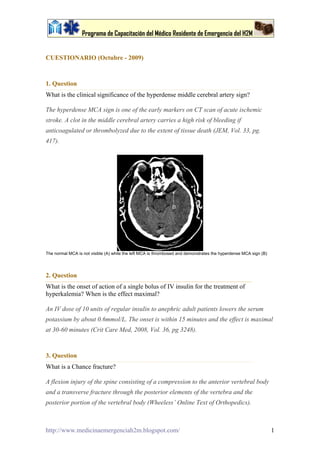 Programa de Capacitación del Médico Residente de Emergencia del H2M


CUESTIONARIO (Octubre - 2009)



1. Question
What is the clinical significance of the hyperdense middle cerebral artery sign?

The hyperdense MCA sign is one of the early markers on CT scan of acute ischemic
stroke. A clot in the middle cerebral artery carries a high risk of bleeding if
anticoagulated or thrombolyzed due to the extent of tissue death (JEM, Vol. 33, pg.
417).




The normal MCA is not visible (A) while the left MCA is thrombosed and demonstrates the hyperdense MCA sign (B)




2. Question
What is the onset of action of a single bolus of IV insulin for the treatment of
hyperkalemia? When is the effect maximal?

An IV dose of 10 units of regular insulin to anephric adult patients lowers the serum
potassium by about 0.6mmol/L. The onset is within 15 minutes and the effect is maximal
at 30-60 minutes (Crit Care Med, 2008, Vol. 36, pg 3248).



3. Question
What is a Chance fracture?

A flexion injury of the spine consisting of a compression to the anterior vertebral body
and a transverse fracture through the posterior elements of the vertebra and the
posterior portion of the vertebral body (Wheeless’ Online Text of Orthopedics).



http://www.medicinaemergenciah2m.blogspot.com/                                                                    1
 