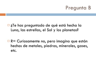Pregunta B ¿Te has preguntado de qué está hecha la Luna, las estrellas, el Sol y los planetas? R= Curiosamente no, pero imagino que están hechos de metales, piedras, minerales, gases, etc.