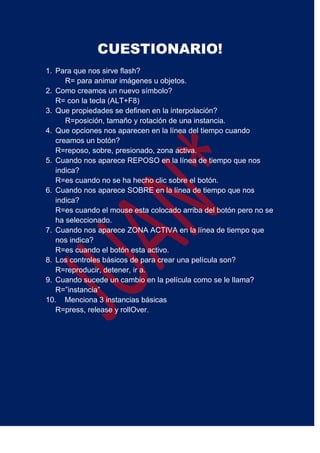 CUESTIONARIO!
1. Para que nos sirve flash?
R= para animar imágenes u objetos.
2. Como creamos un nuevo símbolo?
R= con la tecla (ALT+F8)
3. Que propiedades se definen en la interpolación?
R=posición, tamaño y rotación de una instancia.
4. Que opciones nos aparecen en la línea del tiempo cuando
creamos un botón?
R=reposo, sobre, presionado, zona activa.
5. Cuando nos aparece REPOSO en la línea de tiempo que nos
indica?
R=es cuando no se ha hecho clic sobre el botón.
6. Cuando nos aparece SOBRE en la línea de tiempo que nos
indica?
R=es cuando el mouse esta colocado arriba del botón pero no se
ha seleccionado.
7. Cuando nos aparece ZONA ACTIVA en la línea de tiempo que
nos indica?
R=es cuando el botón esta activo.
8. Los controles básicos de para crear una película son?
R=reproducir, detener, ir a.
9. Cuando sucede un cambio en la película como se le llama?
R=”instancia”
10. Menciona 3 instancias básicas
R=press, release y rollOver.