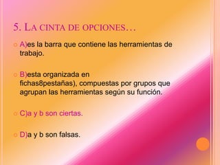 5. LA CINTA DE OPCIONES…
 A)es la barra que contiene las herramientas de
trabajo.
 B)esta organizada en
fichas8pestañas), compuestas por grupos que
agrupan las herramientas según su función.
 C)a y b son ciertas.
 D)a y b son falsas.
 