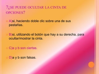 7¿SE PUEDE OCULTAR LA CINTA DE
OPCIONES?
 A)si, haciendo doble clic sobre una de sus
pestañas.
 B)si, utilizando el botón que hay a su derecha, para
ocultar/mostrar la cinta.
 C)a y b son ciertas.
 D)a y b son falsas.
 