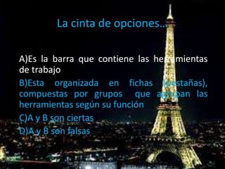 La cinta de opciones…
A)Es la barra que contiene las herramientas
de trabajo
B)Esta organizada en fichas (pestañas),
compuestas por grupos que agrupan las
herramientas según su función
C)A y B son ciertas
D)A y B son falsas
 