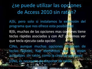 ¿se puede utilizar las opciones
de Access 2010 sin ratón?
A)Si, pero solo si instalamos la extensión del
programa que nos ofrece esta posibilidad
B)Si, muchas de las opciones mas comunes tiene
teclas rápidas asociadas y con ALT podemos ver
que tecla ejecuta cada opción
C)No, aunque muchas opciones disponen de
teclas rápidas, hay elementos que no están
accesibles sin ratón, como la cinta de opciones
D)No, es necesario de disponer de ratón
 