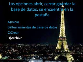 Las opciones abrir, cerrar guardar la
base de datos, se encuentra en la
pestaña
A)Inicio
B)Herramientas de base de datos
C)Crear
D)Archivo
 