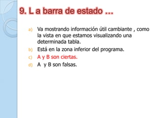 9. L a barra de estado …
a) Va mostrando información útil cambiante , como
la vista en que estamos visualizando una
determinada tabla.
b) Está en la zona inferior del programa.
c) A y B son ciertas.
d) A y B son falsas.
 