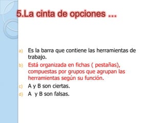 5.La cinta de opciones …
a) Es la barra que contiene las herramientas de
trabajo.
b) Está organizada en fichas ( pestañas),
compuestas por grupos que agrupan las
herramientas según su función.
c) A y B son ciertas.
d) A y B son falsas.
 