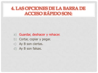 4. LAS OPCIONES DE LA BARRA DE
ACCESO RÁPIDO SON:
a) Guardar, deshacer y rehacer.
b) Cortar, copiar y pegar.
c) Ay B son ciertas.
d) Ay B son falsas.
 