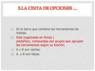 5.LA CINTA DE OPCIONES …
a) Es la barra que contiene las herramientas de
trabajo.
b) Está organizada en fichas (
pestañas), compuestas por grupos que agrupan
las herramientas según su función.
c) A y B son ciertas.
d) A y B son falsas.
 