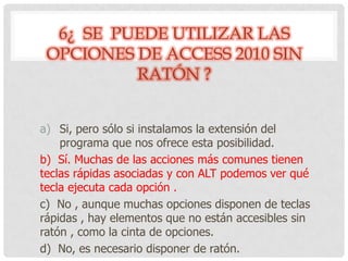 6¿ SE PUEDE UTILIZAR LAS
OPCIONES DE ACCESS 2010 SIN
RATÓN ?
a) Si, pero sólo si instalamos la extensión del
programa que nos ofrece esta posibilidad.
b) Sí. Muchas de las acciones más comunes tienen
teclas rápidas asociadas y con ALT podemos ver qué
tecla ejecuta cada opción .
c) No , aunque muchas opciones disponen de teclas
rápidas , hay elementos que no están accesibles sin
ratón , como la cinta de opciones.
d) No, es necesario disponer de ratón.
 