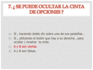 7. ¿ SE PUEDE OCULTAR LA CINTA
DE OPCIONES ?
a) Sí , haciendo doble clic sobre una de sus pestañas .
b) Sí , utilizando el botón que hay a su derecha , para
ocultar / mostrar la cinta.
c) A y B son ciertas
d) A y B son falsas.
 