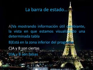 La barra de estado…
A)Va mostrando información útil cambiante,
la vista en que estamos visualizando una
determinada tabla
B)Está en la zona inferior del programa
C)A y B son ciertas
D)A y B son falsas
 