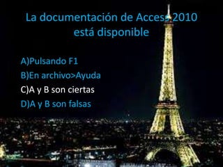 La documentación de Access 2010
está disponible
A)Pulsando F1
B)En archivo>Ayuda
C)A y B son ciertas
D)A y B son falsas
 