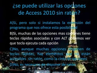 ¿se puede utilizar las opciones
de Access 2010 sin ratón?
A)Si, pero solo si instalamos la extensión del
programa que nos ofrece esta posibilidad
B)Si, muchas de las opciones mas comunes tiene
teclas rápidas asociadas y con ALT podemos ver
que tecla ejecuta cada opción
C)No, aunque muchas opciones disponen de
teclas rápidas, hay elementos que no están
accesibles sin ratón, como la cinta de opciones
D)No, es necesario de disponer de ratón
 