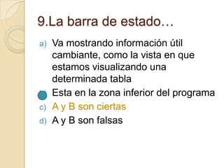 9.La barra de estado…
a) Va mostrando información útil
cambiante, como la vista en que
estamos visualizando una
determinada tabla
b) Esta en la zona inferior del programa
c) A y B son ciertas
d) A y B son falsas
 