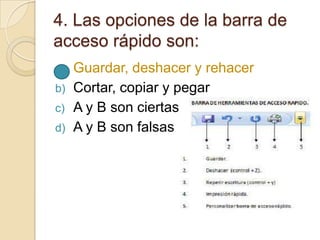 4. Las opciones de la barra de
acceso rápido son:
a) Guardar, deshacer y rehacer
b) Cortar, copiar y pegar
c) A y B son ciertas
d) A y B son falsas
 