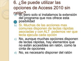6. ¿Se puede utilizar las
opciones de Access 2010 sin
ratón?a) Si, pero solo si instalamos la extensión
del programa que nos ofrece esta
posibilidad
b) Si. Muchas de las acciones mas
comunes disponen de teclas rápidas
asociadas y con ALT podemos ver que
tecla ejecuta cada opción
c) No, aunque muchas opciones disponen
de teclas rápidas, hay elementos que
no están accesibles sin ratón, como la
cinta de opciones
d) No, es necesario disponer del ratón
 