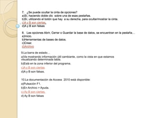 7. ¿Se puede ocultar la cinta de opciones?
a)Sí, haciendo doble clic sobre una de esas pestañas.
b)Sí, utilizando el botón que hay a su derecha, para ocultar/mostrar la cinta.
c)A y B son ciertas.
d)A y B son falsas
8. Las opciones Abrir, Cerrar o Guardar la base de datos, se encuentran en la pestaña…
a)Inicio.
b)Herramientas de bases de datos.
c)Crear.
d)Archivo
9.La barra de estado…
a)Va mostrando información útil cambiante, como la vista en que estamos
visualizando determinada tabla.
b)Está en la zona inferior del programa.
c)A y B son ciertas.
d)A y B son falsas.
10.La documentación de Access 2010 está disponible:
a)Pulsación F1.
b)En Archivo > Ayuda.
c) Ay B son ciertas.
d) Ay B son falsas
 