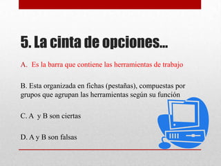 5. La cinta de opciones…
A. Es la barra que contiene las herramientas de trabajo
B. Esta organizada en fichas (pestañas), compuestas por
grupos que agrupan las herramientas según su función
C. A y B son ciertas
D. A y B son falsas
 