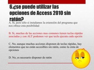 6.¿se puede utilizar las
opciones de Access 2010 sin
ratón?A. Si, pero sólo si instalamos la extensión del programa que
nos ofrece esta posibilidad
B. Si, muchas de las acciones mas comunes tienen teclas rápidas
asociadas y con ALT podemos ver que tecla ejecuta cada opción
C. No, aunque muchas acciones disponen de teclas rápidas, hay
elementos que no están accesibles sin ratón, como la cinta de
opciones
D. No, es necesario disponer de ratón
 