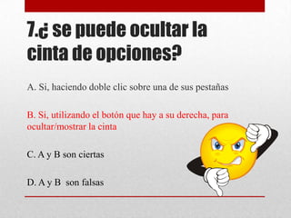 7.¿ se puede ocultar la
cinta de opciones?
A. Si, haciendo doble clic sobre una de sus pestañas
B. Si, utilizando el botón que hay a su derecha, para
ocultar/mostrar la cinta
C. A y B son ciertas
D. A y B son falsas
 