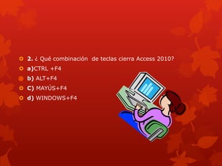  2. ¿ Qué combinación de teclas cierra Access 2010?
 a)CTRL +F4
 b) ALT+F4
 C) MAYÚS+F4
 d) WINDOWS+F4
 