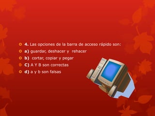  4. Las opciones de la barra de acceso rápido son:
 a) guardar, deshacer y rehacer
 b) cortar, copiar y pegar
 C) A Y B son correctas
 d) a y b son falsas
 