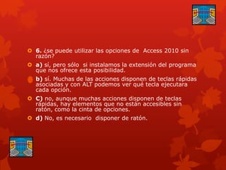  6. ¿se puede utilizar las opciones de Access 2010 sin
razón?
 a) sí, pero sólo si instalamos la extensión del programa
que nos ofrece esta posibilidad.
 b) sí. Muchas de las acciones disponen de teclas rápidas
asociadas y con ALT podemos ver qué tecla ejecutara
cada opción.
 C) no, aunque muchas acciones disponen de teclas
rápidas, hay elementos que no están accesibles sin
ratón, como la cinta de opciones.
 d) No, es necesario disponer de ratón.
 