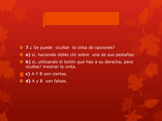  7.¿ Se puede ocultar la cinta de opciones?
 a) sí, haciendo doble clic sobre una de sus pestañas
 b) si, utilizando el botón que hay a su derecha, para
ocultar/ mostrar la cinta.
 c) A Y B son ciertas.
 d) A y B son falsas.
 