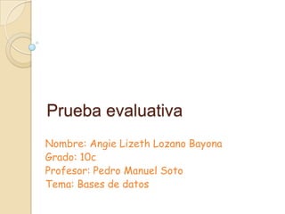 Prueba evaluativa
Nombre: Angie Lizeth Lozano Bayona
Grado: 10c
Profesor: Pedro Manuel Soto
Tema: Bases de datos
 