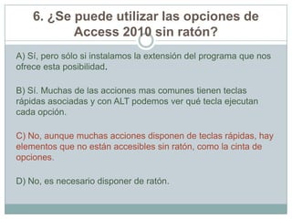 6. ¿Se puede utilizar las opciones de
Access 2010 sin ratón?
A) Sí, pero sólo si instalamos la extensión del programa que nos
ofrece esta posibilidad.
B) Sí. Muchas de las acciones mas comunes tienen teclas
rápidas asociadas y con ALT podemos ver qué tecla ejecutan
cada opción.
C) No, aunque muchas acciones disponen de teclas rápidas, hay
elementos que no están accesibles sin ratón, como la cinta de
opciones.
D) No, es necesario disponer de ratón.
 