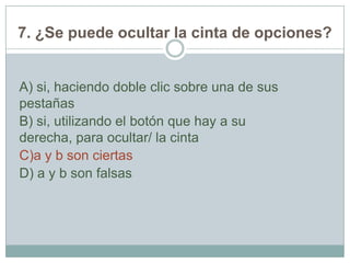 7. ¿Se puede ocultar la cinta de opciones?
A) si, haciendo doble clic sobre una de sus
pestañas
B) si, utilizando el botón que hay a su
derecha, para ocultar/ la cinta
C)a y b son ciertas
D) a y b son falsas
 