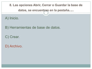 8. Las opciones Abrir, Cerrar o Guardar la base de
datos, se encuentran en la pestaña…
A) Inicio.
B) Herramientas de base de datos.
C) Crear.
D) Archivo.
 
