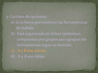 5- La cinta de opciones:
a) Es la barra que contiene las herramientas
de trabajo.
b) Está organizada en fichas (pestañas),
compuestas por grupos que agrupan las
herramientas según su función.
c) A y B son ciertas.
d) A y B son falsas.
 