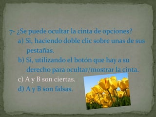 7- ¿Se puede ocultar la cinta de opciones?
a) Si, haciendo doble clic sobre unas de sus
pestañas.
b) Si, utilizando el botón que hay a su
derecho para ocultar/mostrar la cinta.
c) A y B son ciertas.
d) A y B son falsas.
 