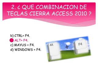 b) CTRL+ F4.
b) ALT+ F4.
c) MAYUS + F4.
d) WINDOWS + F4.
2. ¿ QUE COMBINACION DE
TECLAS CIERRA ACCESS 2010 ?
 