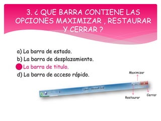 a) La barra de estado.
b) La barra de desplazamiento.
c) La barra de titulo.
d) La barra de acceso rápido.
3. ¿ QUE BARRA CONTIENE LAS
OPCIONES MAXIMIZAR , RESTAURAR
Y CERRAR ?
Restaurar
Maximizar
Cerrar
 