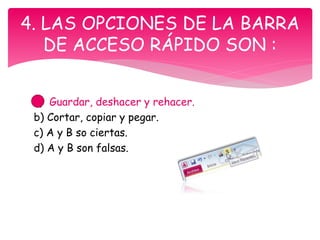 a) Guardar, deshacer y rehacer.
b) Cortar, copiar y pegar.
c) A y B so ciertas.
d) A y B son falsas.
4. LAS OPCIONES DE LA BARRA
DE ACCESO RÁPIDO SON :
 