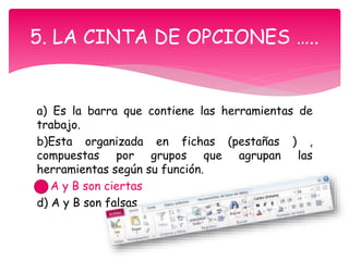a) Es la barra que contiene las herramientas de
trabajo.
b)Esta organizada en fichas (pestañas ) ,
compuestas por grupos que agrupan las
herramientas según su función.
c) A y B son ciertas
d) A y B son falsas
5. LA CINTA DE OPCIONES …..
 