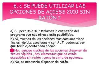 a) Si, pero solo si instalamos la extensión del
programa que nos ofrece esta posibilidad.
b) Si, muchas de las acciones mas comunes tiene
teclas rápidas asociadas y con ALT podemos ver
que tecla ejecuta cada opción.
c) No, aunque muchas de las acciones disponen de
teclas rápidas , hay elementos que no están
accesibles sin ratón , como la cinta de opciones.
d) No, es necesario disponer de ratón.
6. ¿ SE PUEDE UTILIZAR LAS
OPCIONES DE ACCESS 2010 SIN
RATÓN ?
 
