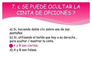 a) Si, haciendo doble clic sobre una de sus
pestañas.
b) Si, utilizando el botón que hay a su derecha ,
para ocultar / mostrar la cinta.
c) A y B son ciertas.
d) A y B son falsas.
7. ¿ SE PUEDE OCULTAR LA
CINTA DE OPCIONES ?
 