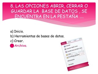 a) Inicio.
b) Herramientas de bases de datos.
c) Crear.
d) Archivo.
8. LAS OPCIONES ABRIR, CERRAR O
GUARDAR LA BASE DE DATOS , SE
ENCUENTRA EN LA PESTAÑA ….
 