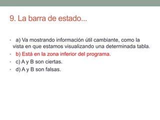 9. La barra de estado...
• a) Va mostrando información útil cambiante, como la
vista en que estamos visualizando una determinada tabla.
• b) Está en la zona inferior del programa.
• c) A y B son ciertas.
• d) A y B son falsas.
 