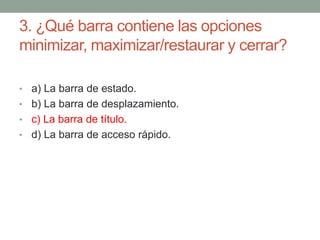 3. ¿Qué barra contiene las opciones
minimizar, maximizar/restaurar y cerrar?
• a) La barra de estado.
• b) La barra de desplazamiento.
• c) La barra de título.
• d) La barra de acceso rápido.
 