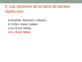 4. Las opciones de la barra de acceso
rápido son:
a) Guardar, deshacer y rehacer.
b) Cortar, copiar y pegar.
c) A y B son ciertas.
d) A y B son falsas.
 