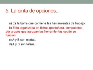 5. La cinta de opciones...
a) Es la barra que contiene las herramientas de trabajo.
b) Está organizada en fichas (pestañas), compuestas
por grupos que agrupan las herramientas según su
función.
c) A y B son ciertas.
d) A y B son falsas.
 